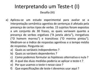 Interpretando um Teste-t (I)
                          Desafio (III)

a) Aplicou-se um estudo experimental para avaliar se a
   interpretação semântica agentiva de sentenças é afetada pela
   presença de certos tipos de verbo. 15 sujeitos foram expostos
   a um conjunto de 30 frases, as quais variavam quanto a
   presença de verbos ergativos (“A janela abriu”), inergativos
   (“O homem morreu”) e transitivos (“O menino pintou”).
   Mediram-se o índice de respostas agentivas e o tempo médio
   de respostas. Pergunta-se:
   a) Quais as variáveis independentes ?
   b) Quais as variáveis dependentes ?
   c) Como podemos formular as hipóteses alternativa e nula ?
   d) A qual das duas medidas poderia se aplicar o teste-t ?
   e) Por que usamos o teste-t nesse caso ?
   f) Que especificações de teste-t devemos usar aqui ?
 