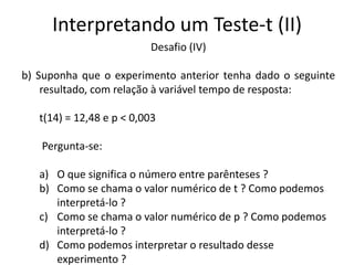 Interpretando um Teste-t (II)
                          Desafio (IV)

b) Suponha que o experimento anterior tenha dado o seguinte
    resultado, com relação à variável tempo de resposta:

   t(14) = 12,48 e p < 0,003

   Pergunta-se:

   a) O que significa o número entre parênteses ?
   b) Como se chama o valor numérico de t ? Como podemos
      interpretá-lo ?
   c) Como se chama o valor numérico de p ? Como podemos
      interpretá-lo ?
   d) Como podemos interpretar o resultado desse
      experimento ?
 