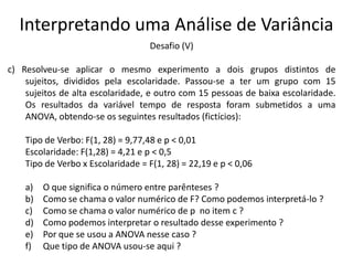 Interpretando uma Análise de Variância
                                   Desafio (V)

c) Resolveu-se aplicar o mesmo experimento a dois grupos distintos de
    sujeitos, divididos pela escolaridade. Passou-se a ter um grupo com 15
    sujeitos de alta escolaridade, e outro com 15 pessoas de baixa escolaridade.
    Os resultados da variável tempo de resposta foram submetidos a uma
    ANOVA, obtendo-se os seguintes resultados (fictícios):

    Tipo de Verbo: F(1, 28) = 9,77,48 e p < 0,01
    Escolaridade: F(1,28) = 4,21 e p < 0,5
    Tipo de Verbo x Escolaridade = F(1, 28) = 22,19 e p < 0,06

    a)   O que significa o número entre parênteses ?
    b)   Como se chama o valor numérico de F? Como podemos interpretá-lo ?
    c)   Como se chama o valor numérico de p no item c ?
    d)   Como podemos interpretar o resultado desse experimento ?
    e)   Por que se usou a ANOVA nesse caso ?
    f)   Que tipo de ANOVA usou-se aqui ?
 