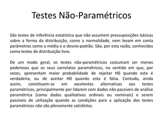 Testes Não-Paramétricos
São testes de inferência estatística que não assumem pressuposições básicas
sobre a forma da distribuição, como a normalidade, nem levam em conta
parâmetros como a média e o desvio-padrão. São, por esta razão, conhecidos
como testes de distribuição livre.

De um modo geral, os testes não-paramétricos costumam ser menos
poderosos que os seus correlatos paramétricos, no sentido em que, por
vezes, apresentam maior probabilidade de rejeitar H0 quando esta é
verdadeira, ou de aceitar H0 quando esta é falsa. Contudo, ainda
assim,    constituem-se    em     excelentes  alternativas   aos     testes
paramétricos, principalmente por lidarem com dados não passíveis de análise
paramétrica (como dados qualitativos ordinais ou nominais) e serem
passíveis de utilização quando as condições para a aplicação dos testes
paramétricos não são plenamente satisfeitas.
 