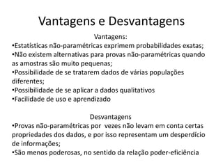 Vantagens e Desvantagens
                             Vantagens:
•Estatísticas não-paramétricas exprimem probabilidades exatas;
•Não existem alternativas para provas não-paramétricas quando
as amostras são muito pequenas;
•Possibilidade de se tratarem dados de várias populações
diferentes;
•Possibilidade de se aplicar a dados qualitativos
•Facilidade de uso e aprendizado

                         Desvantagens
•Provas não-paramétricas por vezes não levam em conta certas
propriedades dos dados, e por isso representam um desperdício
de informações;
•São menos poderosas, no sentido da relação poder-eficiência
 