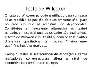Teste de Wilcoxon
O teste de Wilcoxon pareado é utilizado para comparar
se as medidas de posição de duas amostras são iguais
no caso em que as amostras são dependentes.
Constitui-se em excelente alternativa ao teste-t
pareado, em especial quando os dados são qualitativos.
O teste de Wilcoxon é muito útil quando se deseja obter
diferenças qualitativas tais como “maior/menor
que”, “melhor/pior que”, etc.

Exemplo: testar se a frequência de exposição a certos
marcadores conversacionais altera o nível de
competência pragmática de crianças.
 