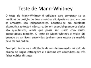 Teste de Mann-Whitney
O teste de Mann-Whitney é utilizado para comparar se as
medidas de posição de duas amostras são iguais no caso em que
as amostras são independentes. Constitui-se em excelente
alternativa ao teste-t não-pareado, em especial quando os dados
são qualitativos, ainda que possa ser usado com dados
quantitativos também. O teste de Mann-Whitney é muito útil
quando as variáveis envolvidas tenham uma escala de medida
pelo menos ordinal

Exemplo: testar se a eficiência de um determinado método de
ensino de língua estrangeira é a mesma em aprendizes de três
faixas etárias distintas.
 