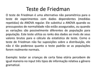 Teste de Friedman
O teste de Friedman é uma alternativa não paramétrica para o
teste de experimentos com dados dependentes (medidas
repetidas) da ANOVA regular. Ele substitui a ANOVA quando os
pressupostos de normalidade não estão assegurados, ou quando
as variações são possivelmente diferentes de população para
população. Este teste utiliza os ranks dos dados ao invés de seus
valores brutos para o cálculo da estatística de teste. Como o
teste de Friedman não faz suposições sobre a distribuição, ele
não é tão poderoso quanto o teste padrão se as populações
forem realmente normais.

Exemplo: testar se crianças de certa faixa etária percebem de
igual maneira no input três tipos de informação relativa a gênero
gramatical.
 
