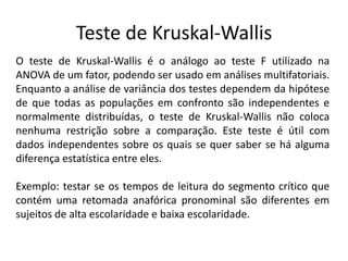 Teste de Kruskal-Wallis
O teste de Kruskal-Wallis é o análogo ao teste F utilizado na
ANOVA de um fator, podendo ser usado em análises multifatoriais.
Enquanto a análise de variância dos testes dependem da hipótese
de que todas as populações em confronto são independentes e
normalmente distribuídas, o teste de Kruskal-Wallis não coloca
nenhuma restrição sobre a comparação. Este teste é útil com
dados independentes sobre os quais se quer saber se há alguma
diferença estatística entre eles.

Exemplo: testar se os tempos de leitura do segmento crítico que
contém uma retomada anafórica pronominal são diferentes em
sujeitos de alta escolaridade e baixa escolaridade.
 