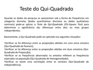 Teste do Qui-Quadrado
Quando os dados da pesquisa se apresentam sob a forma de frequências em
categorias discretas (dados quantitativos discretos ou dados qualitativos
nominais) pode-se aplicar o Teste do Qui-Quadrado (Chi-Square Test) para
determinar a significância das diferenças entre dois ou mais grupos
independentes.

Basicamente, o Qui-Quadrado pode ser aplicado nas seguintes situações:

•Verificar se há diferença entre as proporções obtidas em uma única amostra
(Qui-Quadrado de Pearson);
•Verificar se há diferença entre as proporções obtidas em duas amostras (Qui-
Quadrado de Proporção);
•Verificar se as frequências observadas na amostra refletem as frequências
esperadas na população (Qui-Quadrado de Homogeneidade);
•Verificar se existe uma correlação entre as variáveis (Qui-Quadrado de
Independência).
 