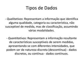 Tipos de Dados

- Qualitativos: Representam a informação que identifica
   alguma qualidade, categoria ou característica, não
susceptível de medida, mas de classificação, assumindo
                   várias modalidades.

- Quantitativos: Representam a informação resultante
   de características susceptíveis de serem medidas,
  apresentando-se com diferentes intensidades, que
podem ser de natureza discreta (descontínua) - dados
       discretos, ou contínua - dados contínuos.
 