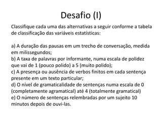 Desafio (I)
Classifique cada uma das alternativas a seguir conforme a tabela
de classificação das variáveis estatísticas:

a) A duração das pausas em um trecho de conversação, medida
em milissegundos;
b) A taxa de palavras por informante, numa escala de polidez
que vai de 1 (pouco polido) a 5 (muito polido);
c) A presença ou ausência de verbos finitos em cada sentença
presente em um texto particular;
d) O nível de gramaticalidade de sentenças numa escala de 0
(completamente agramatical) até 4 (totalmente gramatical)
e) O número de sentenças relembradas por um sujeito 10
minutos depois de ouvi-las.
 