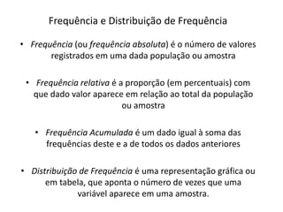 Frequência e Distribuição de Frequência

• Frequência (ou frequência absoluta) é o número de valores
       registrados em uma dada população ou amostra

 • Frequência relativa é a proporção (em percentuais) com
   que dado valor aparece em relação ao total da população
                          ou amostra

   • Frequência Acumulada é um dado igual à soma das
     frequências deste e a de todos os dados anteriores

• Distribuição de Frequência é uma representação gráfica ou
      em tabela, que aponta o número de vezes que uma
              variável aparece em uma amostra.
 