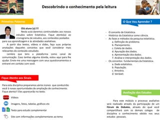 Primeiras Palavras
Olá aluno (a) !!!
Nesta aula daremos continuidades aos nossos
estudos sobre Estatística. Fique atento(a) ao
cronograma de estudos, aos conteúdos postados
para sua aprendizagem e às atividades avaliativas.
A partir dos textos, vídeos e slides, faça suas próprias
anotações daqueles conceitos que você considerar mais
relevantes do conteúdo estudado.
Lembre que tens a plataforma como canal de
comunicação. Caso tenhas alguma dúvida, estou aqui para lhe
ajudar. Envie-me uma mensagem com seus questionamentos e
entrarei em contato com você.
O Que Vou Aprender ?
Fique Atento aos Sinais
Avaliação dos Estudos
Para este módulo o processo avaliativo
será realizado através da participação de um
Fórum de Debates, através do qual você
compartilhará com os demais colegas de
disciplina o conhecimento obtido nos seus
estudos pessoais.
Para esta disciplina preparamos vários ícones que conduzirão
você à novas oportunidades de ampliação de conhecimento.
Fique atento!! Eles aparecerão no texto.
Vídeos
Imagens, fotos, tabelas, gráficos etc
Texto para estudo complementar
Site com informações complementares ao tema
- O conceito de Estatística.
- Histórico da Estatística como ciência.
- As fases e métodos da pesquisa estatística.
a. Definição do problema.
b. Planejamento.
c. Coleta de dados.
d. Apuração dos dados.
e. Apresentação dos dados.
7. Análise e interpretação dos dados.
- Os conceitos fundamentais da Estatística.
a. Dado estatístico.
b. População.
c. Amostra.
d. Variável.
 