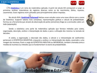Probabilidade e Estatística
A Estatística é um ramo da matemática aplicada. A partir do século XVI começaram a surgir as
primeiras análises sistemáticas de registros diversos como os de nascimento, óbitos, riquezas,
casamentos. Esses registros eram utilizados para principalmente cobrar impostos.
No século XVIII, Godofredo Achenwall batizou esses estudos como uma nova ciência com o nome
de Estatística. Surgiram tabelas mais complexas, representações gráficas e cálculo de probabilidade.
Formou-se a ferramenta que através da observação de partes (amostras) chega-se a conclusões sobre um
todo (população).
Sendo a estatística uma parte da matemática aplicada que fornece métodos para coleta,
organização, descrição, análise e interpretação de dados e para a utilização dos mesmos na tomada de
decisões.
A coleta, a organização, a descrição dos dados, o cálculo e a interpretação de coeficientes
pertencem à ESTATÍSTICA DESCRITIVA, enquanto a análise e a interpretação dos dados, associado a uma
margem de incerteza, ficam a cargo da ESTATÍSTICA INDUTIVA ou INFERENCIAL, também chamada como a
medida da incerteza ou métodos que se fundamentam na teoria da probabilidade.
O QUE É A ESTATÍSTICA
 