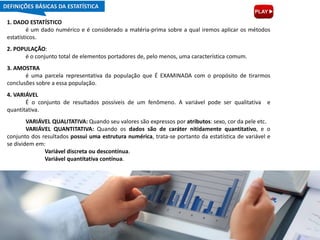 1. DADO ESTATÍSTICO
é um dado numérico e é considerado a matéria-prima sobre a qual iremos aplicar os métodos
estatísticos.
2. POPULAÇÃO:
é o conjunto total de elementos portadores de, pelo menos, uma característica comum.
3. AMOSTRA
é uma parcela representativa da população que É EXAMINADA com o propósito de tirarmos
conclusões sobre a essa população.
4. VARIÁVEL
É o conjunto de resultados possíveis de um fenômeno. A variável pode ser qualitativa e
quantitativa.
VARIÁVEL QUALITATIVA: Quando seu valores são expressos por atributos: sexo, cor da pele etc.
VARIÁVEL QUANTITATIVA: Quando os dados são de caráter nitidamente quantitativo, e o
conjunto dos resultados possui uma estrutura numérica, trata-se portanto da estatística de variável e
se dividem em:
Variável discreta ou descontínua.
Variável quantitativa contínua.
DEFINIÇÕES BÁSICAS DA ESTATÍSTICA
 