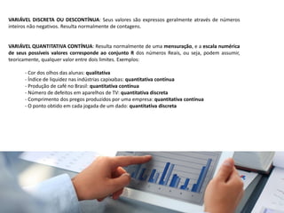 VARIÁVEL DISCRETA OU DESCONTÍNUA: Seus valores são expressos geralmente através de números
inteiros não negativos. Resulta normalmente de contagens.
VARIÁVEL QUANTITATIVA CONTÍNUA: Resulta normalmente de uma mensuração, e a escala numérica
de seus possíveis valores corresponde ao conjunto R dos números Reais, ou seja, podem assumir,
teoricamente, qualquer valor entre dois limites. Exemplos:
- Cor dos olhos das alunas: qualitativa
- Índice de liquidez nas indústrias capixabas: quantitativa contínua
- Produção de café no Brasil: quantitativa contínua
- Número de defeitos em aparelhos de TV: quantitativa discreta
- Comprimento dos pregos produzidos por uma empresa: quantitativa contínua
- O ponto obtido em cada jogada de um dado: quantitativa discreta
 