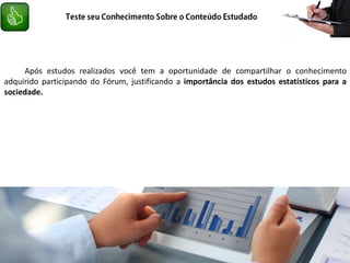Após estudos realizados você tem a oportunidade de compartilhar o conhecimento
adquirido participando do Fórum, justificando a importância dos estudos estatísticos para a
sociedade.
 