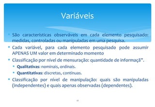Variáveis

 São características observáveis em cada elemento pesquisado:
  medidas, controladas ou manipuladas em uma pesquisa.
 Cada variável, para cada elemento pesquisado pode assumir
  APENAS UM valor em determinado momento
 Classificação por nível de mensuração: quantidade de informaçã”.
   Qualitativas: nominais, ordinais.
   Quantitativas: discretas, contínuas.
 Classificação por nível de manipulação: quais são manipuladas
  (independentes) e quais apenas observadas (dependentes).


                                     10
 