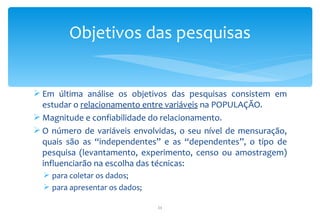 Objetivos das pesquisas


 Em última análise os objetivos das pesquisas consistem em
  estudar o relacionamento entre variáveis na POPULAÇÃO.
 Magnitude e confiabilidade do relacionamento.
 O número de variáveis envolvidas, o seu nível de mensuração,
  quais são as “independentes” e as “dependentes”, o tipo de
  pesquisa (levantamento, experimento, censo ou amostragem)
  influenciarão na escolha das técnicas:
   para coletar os dados;
   para apresentar os dados;

                                11
 