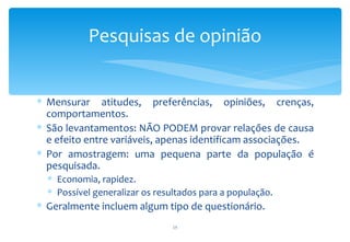 Pesquisas de opinião


∗ Mensurar atitudes, preferências, opiniões, crenças,
  comportamentos.
∗ São levantamentos: NÃO PODEM provar relações de causa
  e efeito entre variáveis, apenas identificam associações.
∗ Por amostragem: uma pequena parte da população é
  pesquisada.
  ∗ Economia, rapidez.
  ∗ Possível generalizar os resultados para a população.
∗ Geralmente incluem algum tipo de questionário.
                                15
 