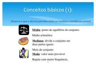 Conceitos básicos (1):
∗ Observe o que a técnica permite obter as medidas e tendência central:


                    Média: ponto de equilíbrio do conjunto.
                    Média aritmética
                    Mediana: divide o conjunto em
                    duas partes iguais.
                    Meio do conjunto
                    Moda: valor mais provável.
                    Repete com maior frequência.
                                 16
 