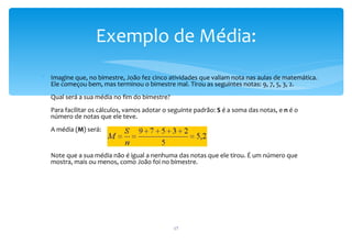 Exemplo de Média:
∗ Imagine que, no bimestre, João fez cinco atividades que valiam nota nas aulas de matemática.
  Ele começou bem, mas terminou o bimestre mal. Tirou as seguintes notas: 9, 7, 5, 3, 2.
   Qual será a sua média no fim do bimestre?
   Para facilitar os cálculos, vamos adotar o seguinte padrão: S é a soma das notas, e n é o
   número de notas que ele teve.
   A média (M) será:


   Note que a sua média não é igual a nenhuma das notas que ele tirou. É um número que
   mostra, mais ou menos, como João foi no bimestre.




                                               17
 
