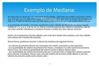 Exemplo de Mediana:
∗ As notas de um aluno em um semestre da faculdade, colocadas em ordem crescente, foram:
  4,0; 4,0; 5,0; 7,0; 7,0. São cinco notas. A mediana é o valor que está no centro da amostra, ou
  seja, 5,0. Podemos afirmar que 40% das notas estão acima de 5,0 e 40% estão abaixo de 5,0.
   A quantidade de hotéis 3 estrelas espalhados pelas cidades do litoral de um determinado
   Estado é: 1, 2, 3, 3, 5, 7, 8, 10, 10, 10. Como a amostra possui dez valores e, portanto, não há
   um valor central, calculamos a mediana tirando a média dos dois valores centrais:

   Assim, há exatamente 50% das cidades com mais de 6 hotéis três estrelas e 50% das cidades
   com menos de 6 hotéis três estrelas.
   Dessa forma, podemos resumir o cálculo da mediana da seguinte forma:
   - os valores da amostra devem ser colocados em ordem crescente ou decrescente;
   - se a quantidade de valores da amostra for ímpar, a mediana é o valor central da amostra.
   Nesse caso, há a mesma quantidade de valores acima e abaixo desse valor;
   - se a quantidade de valores da amostra for par, é preciso tirar a média dos valores centrais
   para calcular a mediana. Nesse caso, 50% dos valores da amostra estão abaixo e 50% dos
   valores da amostra estão acima desse valor.


                                                   18
 