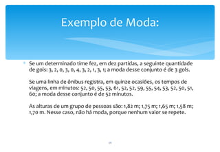 Exemplo de Moda:


∗ Se um determinado time fez, em dez partidas, a seguinte quantidade
  de gols: 3, 2, 0, 3, 0, 4, 3, 2, 1, 3, 1; a moda desse conjunto é de 3 gols.

  Se uma linha de ônibus registra, em quinze ocasiões, os tempos de
  viagens, em minutos: 52, 50, 55, 53, 61, 52, 52, 59, 55, 54, 53, 52, 50, 51,
  60; a moda desse conjunto é de 52 minutos.

  As alturas de um grupo de pessoas são: 1,82 m; 1,75 m; 1,65 m; 1,58 m;
  1,70 m. Nesse caso, não há moda, porque nenhum valor se repete.




                                       19
 