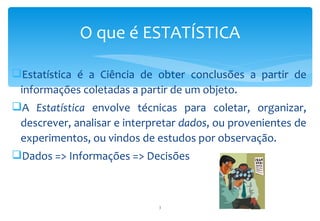 O que é ESTATÍSTICA

Estatística é a Ciência de obter conclusões a partir de
 informações coletadas a partir de um objeto.
A Estatística envolve técnicas para coletar, organizar,
 descrever, analisar e interpretar dados, ou provenientes de
 experimentos, ou vindos de estudos por observação.
Dados => Informações => Decisões



                             3
 