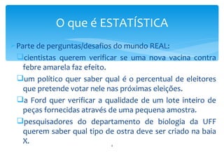 O que é ESTATÍSTICA
Parte de perguntas/desafios do mundo REAL:
 cientistas querem verificar se uma nova vacina contra
   febre amarela faz efeito.
 um político quer saber qual é o percentual de eleitores
   que pretende votar nele nas próximas eleições.
 a Ford quer verificar a qualidade de um lote inteiro de
   peças fornecidas através de uma pequena amostra.
 pesquisadores do departamento de biologia da UFF
   querem saber qual tipo de ostra deve ser criado na baia
   X.                       4
 