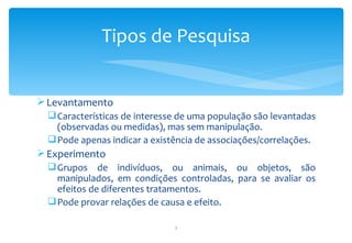 Tipos de Pesquisa


 Levantamento
   Características de interesse de uma população são levantadas
    (observadas ou medidas), mas sem manipulação.
   Pode apenas indicar a existência de associações/correlações.
 Experimento
   Grupos de indivíduos, ou animais, ou objetos, são
    manipulados, em condições controladas, para se avaliar os
    efeitos de diferentes tratamentos.
   Pode provar relações de causa e efeito.

                               7
 