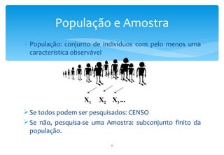 População e Amostra
 População: conjunto de indivíduos com pelo menos uma
  característica observável




                   X1   X2 X3 ...
 Se todos podem ser pesquisados: CENSO
 Se não, pesquisa-se uma Amostra: subconjunto finito da
  população.
                            8
 