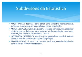 Subdivisões da Estatística


 AMOSTRAGEM: técnicas para obter uma amostra representativa,
  suficiente e que possa ser generalizada para a população.
 ANÁLISE EXPLORATÓRIA DE DADOS: técnicas para resumir, organizar
  e interpretar os dados, de uma amostra ou da população, para obter
  informações, medidas de tendência central.
 INFERÊNCIA ESTATÍSTICA: técnicas para generalizar estatisticamente
  os resultados de uma amostra para a população.
 PROBABILIDADE: técnicas que permitem calcular a confiabilidade das
  conclusões de Inferência Estatística.



                                 9
 