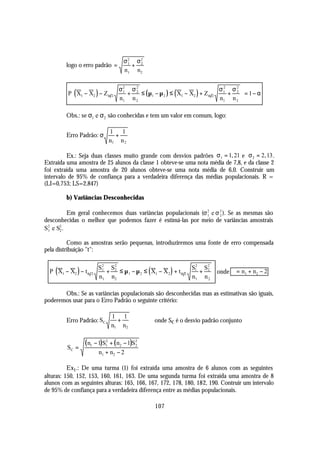 σ2 σ2
         logo o erro padrão =       1
                                      + 2
                                   n1 n2

                              σ2 σ 2                                      σ1 σ 2 
                                                                            2
         P( X1 − X2 ) − Z α 2  1
                                  + 2 ≤ ( µ1 − µ 2 ) ≤ ( X1 − X2 ) + Z α 2    + 2  = 1− α
          
                              n1 n 2                                             
                                                                           n1 n 2 

         Obs.: se σ1 e σ2 são conhecidas e tem um valor em comum, logo:

                           1 1
         Erro Padrão: σ      +
                           n1 n 2

         Ex.: Seja duas classes muito grande com desvios padrões σ 1 = 1, 21 e σ 2 = 2, 13 .
Extraída uma amostra de 25 alunos da classe 1 obteve-se uma nota média de 7,8, e da classe 2
foi extraída uma amostra de 20 alunos obteve-se uma nota média de 6,0. Construir um
intervalo de 95% de confiança para a verdadeira diferença das médias populacionais. R =
(LI=0,753; LS=2,847)

         b) Variâncias Desconhecidas

          Em geral conhecemos duas variâncias populacionais (σ 2 e σ 2 ). Se as mesmas são
                                                               1     2
desconhecidas o melhor que podemos fazer é estimá-las por meio de variâncias amostrais
S2 e S2 .
 1    2


          Como as amostras serão pequenas, introduziremos uma fonte de erro compensada
pela distribuição "t":

                                                                S2 S2 
  P( X1 − X2 ) − t α 2 1 + 2 ≤ µ 1 − µ 2 ≤ ( X1 − X 2 ) + t α 2 1 + 2  onde ϕ = n1 + n2 − 2
                        S2 S2
   
                       n1 n2                                           
                                                                 n1 n 2 

       Obs.: Se as variâncias populacionais são desconhecidas mas as estimativas são iguais,
poderemos usar para o Erro Padrão o seguinte critério:

                             1 1
         Erro Padrão: SC       +             onde Sc é o desvio padrão conjunto
                             n1 n2


         SC =
                ( n1 − 1)S12 + ( n2 − 1)S2
                                         2

                      n1 + n2 − 2

          Ex1 .: De uma turma (1) foi extraída uma amostra de 6 alunos com as seguintes
alturas: 150, 152, 153, 160, 161, 163. De uma segunda turma foi extraída uma amostra de 8
alunos com as seguintes alturas: 165, 166, 167, 172, 178, 180, 182, 190. Contruir um intervalo
de 95% de confiança para a verdadeira diferença entre as médias populacionais.

                                              107
 