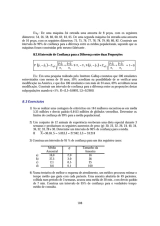 Ex2 .: De uma máquina foi extraída uma amostra de 8 peças, com os seguintes
diâmetros: 54, 56, 58, 60, 60, 62, 63, 65. De uma segunda máquina foi extraída uma amostra
de 10 peças, com os seguintes diâmetros: 75, 75, 76, 77, 78, 78, 79, 80, 80, 82. Construir um
intervalo de 99% de confiança para a diferença entre as médias populacionais, supondo que as
máquinas foram construídas pelo mesmo fabricante .

        8.2.6 Intervalo de Confiança para a Diferença entre duas Proporções

                              $ $  $ $                                     $ $  $ $    
         P (p1 − p2 ) − Z α 2 1 1 + 2 2 ≤ π 1 − π 2 ≤ ( p1 − p 2 ) + Z α 2 1 1 + 2 2
                               pq   pq                                      pq   p q
             $ $                                         $ $                             = 1− α
                               n1   n2                                      n1   n2    

          Ex.: Em uma pesquisa realizada pelo Instituto Gallup constatou que 500 estudantes
entrevistados com menos de 18 anos, 50% acreditam na possibilidade de se verificar uma
modificação na América, e que dos 100 estudantes com mais de 24 anos, 69% acreditam nessa
modificação. Construir um intervalo de confiança para a diferença entre as proporções destas
subpopulações usando α=5%. R=(LI=0,0893, LS=0,2905)


8.3 Exercícios

      1) Ao se realizar uma contagem de eritrócitos em 144 mulheres encontrou-se em média
         5,35 milhões e desvio padrão 0,4413 milhões de glóbulos vermelhos. Determine os
         limites de confiança de 99% para a média populacional.

      2) Um conjunto de 12 animais de experiência receberam uma dieta especial durante 3
         semanas e produziram os seguintes aumentos de peso (g): 30, 22, 32, 26, 24, 40, 34,
         36, 32, 33, 28 e 30. Determine um intervalo de 90% de confiança para a média.
         R ⇒ X =30.58, S = 5.09,LI = 27.942, LS = 33.218

      3) Construa um intervalo de 95 % de confiança para um dos seguintes casos:

                    Média             σ             Tamanho da
                   Amostral                          Amostra
           a)       16,0             2,0                16
           b)       37,5             3,0                36
           c)        2,1             0,5                25
           d)        0,6             0,1               100

      4) Numa tentativa de melhor o esquema de atendimento, um médico procurou estimar o
         tempo médio que gasta com cada paciente. Uma amostra aleatória de 49 pacientes,
         colhida num período de 3 semanas, acusou uma média de 30 min., com desvio padrão
         de 7 min. Construa um intervalo de 95% de confiança para o verdadeiro tempo
         médio de consulta.




                                              108
 