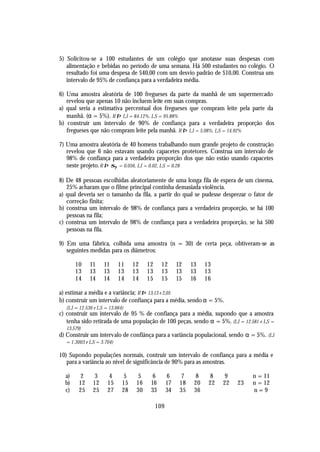 5) Solicitou-se a 100 estudantes de um colégio que anotasse suas despesas com
   alimentação e bebidas no período de uma semana. Há 500 estudantes no colégio. O
   resultado foi uma despesa de $40,00 com um desvio padrão de $10,00. Construa um
   intervalo de 95% de confiança para a verdadeira média.

6) Uma amostra aleatória de 100 fregueses da parte da manhã de um supermercado
   revelou que apenas 10 não incluem leite em suas compras.
a) qual seria a estimativa percentual dos fregueses que compram leite pela parte da
   manhã. (α = 5%). R ⇒ LI = 84.12%, LS = 95.88%
b) construir um intervalo de 90% de confiança para a verdadeira proporção dos
   fregueses que não compram leite pela manhã. R ⇒ LI = 5.08%, LS = 14.92%

7) Uma amostra aleatória de 40 homens trabalhando num grande projeto de construção
   revelou que 6 não estavam usando capacetes protetores. Construa um intervalo de
   98% de confiança para a verdadeira proporção dos que não estão usando capacetes
   neste projeto. R ⇒ σP = 0.056, LI = 0.02, LS = 0.28

8) De 48 pessoas escolhidas aleatoriamente de uma longa fila de espera de um cinema,
   25% acharam que o filme principal continha demasiada violência.
a) qual deveria ser o tamanho da fila, a partir do qual se pudesse desprezar o fator de
   correção finita;
b) construa um intervalo de 98% de confiança para a verdadeira proporção, se há 100
   pessoas na fila;
c) construa um intervalo de 98% de confiança para a verdadeira proporção, se há 500
   pessoas na fila.

9) Em uma fábrica, colhida uma amostra (n = 30) de certa peça, obtiveram-se as
   seguintes medidas para os diâmetros:

       10    11    11      11    12    12     12       12    13    13
       13    13    13      13    13    13     13       13    13    13
       14    14    14      14    14    15     15       15    16    16

a) estimar a média e a variância; R ⇒ 13,13 e 2,05
b) construir um intervalo de confiança para a média, sendo α = 5%.
  (LI = 12.536 e LS = 13.664)
c) construir um intervalo de 95 % de confiança para a média, supondo que a amostra
   tenha sido retirada de uma população de 100 peças, sendo α = 5%. (LI = 12.581 e LS =
  13.579)
d) Construir um intervalo de confiânça para a variância populacional, sendo α = 5%. (LI
  = 1.3003 e LS = 3.704)

10) Supondo populações normais, contruir um intervalo de confiança para a média e
   para a variância ao nível de significância de 90% para as amostras.

  a)    2     3      4      5     5      6        6     7     8     8    9         n = 11
  b)    12    12     15     15    16    16        17    18    20    22   22   23   n = 12
  c)    25    25     27     28    30    33        34    35    36                   n=9

                                            109
 