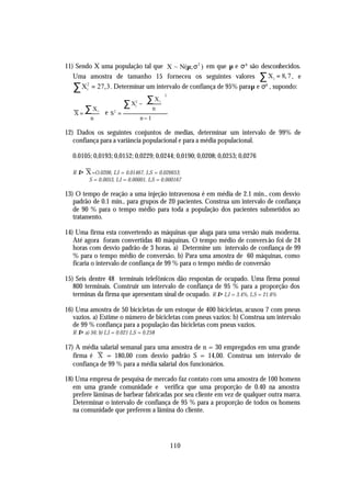 11) Sendo X uma população tal que X ~ N(µ; σ 2 ) em que µ e σ² são desconhecidos.
   Uma amostra de tamanho 15 forneceu os seguintes valores ∑ X i = 8, 7 , e
   ∑ X2i = 27,3 . Determinar um intervalo de confiança de 95% para µ e σ² , supondo:
                        ∑ X2i −  ∑n i 
                                           2
                                 X
                                      
   X=
        ∑X   i
                 e S2 =
                                      
         n                    n−1

12) Dados os seguintes conjuntos de medias, determinar um intervalo de 99% de
   confiança para a variância populacional e para a média populacional.

  0.0105; 0,0193; 0,0152; 0,0229; 0,0244; 0,0190; 0,0208; 0,0253; 0,0276

  R⇒    X =O.0206, LI = 0.01467, LS = 0.026653;
         S = 0.0053, LI = 0.00001, LS = 0.000167

13) O tempo de reação a uma injeção intravenosa é em média de 2.1 min., com desvio
   padrão de 0.1 min., para grupos de 20 pacientes. Construa um intervalo de confiança
   de 90 % para o tempo médio para toda a população dos pacientes submetidos ao
   tratamento.

14) Uma firma esta convertendo as máquinas que aluga para uma versão mais moderna.
   Até agora foram convertidas 40 máquinas. O tempo médio de convers ão foi de 24
   horas com desvio padrão de 3 horas. a) Determine um intervalo de confiança de 99
   % para o tempo médio de conversão. b) Para uma amostra de 60 máquinas, como
   ficaria o intervalo de confiança de 99 % para o tempo médio de conversão

15) Seis dentre 48 terminais telefônicos dão respostas de ocupado. Uma firma possui
   800 terminais. Construir um intervalo de confiança de 95 % para a proporção dos
   terminas da firma que apresentam sinal de ocupado. R ⇒ LI = 3.4%, LS = 21.6%

16) Uma amostra de 50 bicicletas de um estoque de 400 bicicletas, acusou 7 com pneus
   vazios. a) Estime o número de bicicletas com pneus vazios: b) Construa um intervalo
   de 99 % confiança para a população das bicicletas com pneus vazios.
  R ⇒ a) 56; b) LI = 0.021 LS = 0.258

17) A média salarial semanal para uma amostra de n = 30 empregados em uma grande
   firma é X = 180,00 com desvio padrão S = 14,00. Construa um intervalo de
   confiança de 99 % para a média salarial dos funcionários.

18) Uma empresa de pesquisa de mercado faz contato com uma amostra de 100 homens
   em uma grande comunidade e verifica que uma proporção de 0.40 na amostra
   prefere lâminas de barbear fabricadas por seu cliente em vez de qualquer outra marca.
   Determinar o intervalo de confiança de 95 % para a proporção de todos os homens
   na comunidade que preferem a lâmina do cliente.




                                               110
 