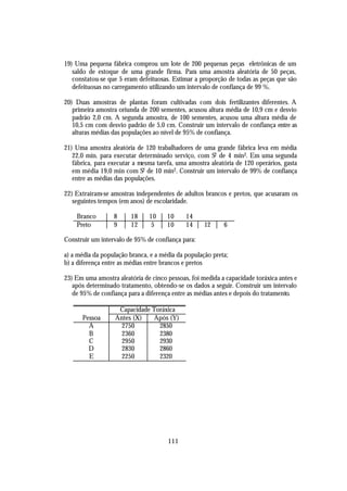 19) Uma pequena fábrica comprou um lote de 200 pequenas peças eletrônicas de um
   saldo de estoque de uma grande firma. Para uma amostra aleatória de 50 peças,
   constatou-se que 5 eram defeituosas. Estimar a proporção de todas as peças que são
   defeituosas no carregamento utilizando um intervalo de confiança de 99 %.

20) Duas amostras de plantas foram cultivadas com dois fertilizantes diferentes. A
   primeira amostra oriunda de 200 sementes, acusou altura média de 10,9 cm e desvio
   padrão 2,0 cm. A segunda amostra, de 100 sementes, acusou uma altura média de
   10,5 cm com desvio padrão de 5,0 cm. Construir um intervalo de confiança entre as
   alturas médias das populações ao nível de 95% de confiança.

21) Uma amostra aleatória de 120 trabalhadores de uma grande fábrica leva em média
   22,0 min. para executar determinado serviço, com S2 de 4 min2. Em uma segunda
   fábrica, para executar a mesma tarefa, uma amostra aleatória de 120 operários, gasta
   em média 19,0 min com S2 de 10 min2. Construir um intervalo de 99% de confiança
   entre as médias das populações.

22) Extraíram-se amostras independentes de adultos brancos e pretos, que acusaram os
   seguintes tempos (em anos) de escolaridade.

    Branco        8     18     10     10     14
    Preto         9     12     5      10     14     12     6

Construir um intervalo de 95% de confiança para:

a) a média da população branca, e a média da população preta;
b) a diferença entre as médias entre brancos e pretos

23) Em uma amostra aleatória de cinco pessoas, foi medida a capacidade toráxica antes e
   após determinado tratamento, obtendo-se os dados a seguir. Construir um intervalo
   de 95% de confiança para a diferença entre as médias antes e depois do tratamento.

                    Capacidade Toráxica
      Pessoa       Antes (X)   Após (Y)
        A            2750        2850
        B            2360        2380
        C            2950        2930
        D            2830        2860
        E            2250        2320




                                      111
 