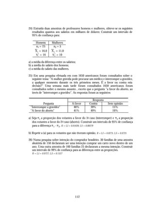 24) Extraída duas amostras de professores homens e mulheres, obteve-se os seguintes
   resultados quantos aos salários em milhares de dólares: Construir um intervalo de
   95% de confiança para:

     Homens          Mulheres
      n1 = 25         n2 = 5
     X1 = 16,0       X 2 = 11,0
     S1 = 16
       2
                     S 2 = 10
                        2


a) a média da diferença entre os salários;
b) a média do salário dos homens;
c) a média do salário das mulheres.

25) Em uma pesquisa efetuada em com 1650 americanos foram consultados sobre o
   seguinte tema: "A mulher grávida pode procurar um médico e interromper a gravidez,
   a qualquer momento durante os três primeiros meses. É a favor ou contra esta
   decisão?" Uma semana mais tarde foram consultados 1650 americanos foram
   consultados sobre o mesmo assunto , exceto que a pergunta "a favor do aborto, ao
   invés de "interromper a gravidez". As respostas foram as seguintes:

                                                        Resposta
           Pergunta                   A favor         Contra          Sem opinião
 "Interromper a gravidez"              46%             39%               15%
 "A favor do aborto"                   41%             49%               10%

a) Seja π 1 a proporção dos votantes a favor do 1o caso (interromper) e π 2 a proporção
   dos votantes a favor do 2 o caso (aborto). Construir um intervalo de 95% de confiança
   para a diferença π 1 - π 2. R = LI = 0.01628, LS = 0.08379

b) Repetir a (a) para os votantes que não tiveram opinião. R = LI = 0.0275, LS = 0.0725

26) Numa pesquisa sobre intenção do comprador brasileiro. 30 famílias de uma amostra
   aleatória de 150 declararam ser uma intenção comprar um carro novo dentro de um
   ano. Uma outra amostra de 160 famílias 25 declararam a mesma intenção. Construir
   um intervalo de 99% de confiança para as diferenças entre as proporções.
   R = LI = 0.0727, LS = 0.1527




                                         112
 