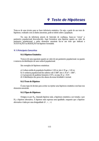 9 Teste de Hip óte ses

Trata-se de uma técnica para se fazer inferência estatística. Ou seja, a partir de um teste de
hipóteses, realizado com os dados amostrais, pode-se inferir sobre a população.

        No caso da inferência através de Intervalo de confiança, busca-se "cercar" o
parâmetro populacional desconhecido. Aqui formula-se uma hipótese quanto ao valor do
parâmetro populacional, e pelos elementos amostrais faz-se um teste que indicará a
ACEITAÇÃO ou REJEIÇÃO da hipótese formulada.


9.1 Principais Conceitos

         9.1.1 Hipótese Estatística

         Trata-se de uma suposição quanto ao valor de um parâmetro populacional, ou quanto
à natureza da distribuição de uma variável populacional.

         São exemplos de hipóteses estatísticas:

         a) A altura média da população brasileira é 1,65 m, isto é: H: µ = 1,65 m;
         b) A variância populacional dos salários vale $ 500 2, isto é, H: σ 2 = 500 2 ;
         c) A proporção de paulistas fumantes é 25%, ou seja, H: p = 0.25
         d) A distribuição dos pesos dos alunos da nossa faculdade é normal.

         9.1.2 Teste de Hipótese

        É uma regra de decisão para aceitar ou rejeitar uma hipóteses estatística com base nos
elementos amostrais.

         9.1.3 Tipos de Hipóteses

          Designa-se por Ho, chamada hipótese nula, a hipóteses estatística a ser testada, e por
H1 a hipótese alternativa. A hipótese nula expressa uma igualdade, enquanto que a hipótese
alternativa é dada por uma desigualdade (≠ , < , >).




                                                113
 