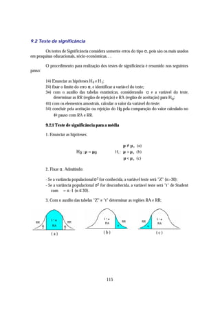 9.2 Teste de significância

        Os testes de Significância considera somente erros do tipo α, pois são os mais usados
em pesquisas educacionais, sócio-econômicas. . .

         O procedimento para realização dos testes de significância é resumido nos seguintes
passo:

         1 o ) Enunciar as hipóteses H 0 e H 1;
         2 o ) fixar o limite do erro α, e identificar a variável do teste;
         3 o ) com o auxílio das tabelas estatísticas, considerando α e a variável do teste,
                determinar as RR (região de rejeição) e RA (região de aceitação) para Ho;
         4 o ) com os elementos amostrais, calcular o valor da variável do teste;
         5 o ) concluir pela aceitação ou rejeição do H0 pela comparação do valor calculado no
                4o passo com RA e RR.

         9.2.1 Teste de significância para a média

         1. Enunciar as hipóteses:

                                                         µ ≠ µ 0 (a)
                                                         
                           H 0 : µ = µ0             H1 : µ > µ 0 (b)
                                                         µ < µ (c)
                                                               0



         2. Fixar α. Admitindo:

         - Se a variância populacional σ 2 for conhecida, a variável teste será "Z" (n>30);
         - Se a variância populacional σ2 for desconhecida, a variável teste será "t" de Student
            com ϕ = n -1 (n ≤ 30).

         3. Com o auxílio das tabelas "Z" e "t" determinar as regiões RA e RR;




            (a)                             (b)                             (c)




                                              115
 
