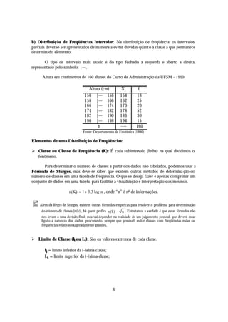b) Distribuição de Freqüências Intervalar: Na distribuição de freqüência, os intervalos
parciais deverão ser apresentados de maneira a evitar dúvidas quanto à classe a que permanece
determinado elemento.

       O tipo de intervalo mais usado é do tipo fechado a esquerda e aberto a direita,
representado pelo símbolo: |---.

      Altura em centímetros de 160 alunos do Curso de Administração da UFSM - 1990

                                     Altura (cm)           Xi          fi
                                   150 |--- 158            154        18
                                   158 |--- 166            162        25
                                   166 |--- 174            170        20
                                   174 |--- 182            178        52
                                   182 |--- 190            186        30
                                   190 |--- 198            194        15
                                          Σ                ----       160
                                 Fonte: Departamento de Estatística (1990)

Elementos de uma Distribuição de Freqüências:

Ø Classe ou Classe de Freqüência (K): É cada subintervalo (linha) na qual dividimos o
  fenômeno.

       Para determinar o número de classes a partir dos dados não tabelados, podemos usar a
Fórmula de Sturges, mas deve-se saber que existem outros métodos de determina ção do
número de classes em uma tabela de freqüência. O que se deseja fazer é apenas comprimir um
conjunto de dados em uma tabela, para facilitar a visualização e interpretação dos mesmos.

                        n(K) = 1 + 3.3 log n , onde “n” é no de informações.


• Além da Regra de Sturges, existem outras fórmulas empíricas para resolver o problema para determinação
      do número de classes [n(k)], há quem prefira n ( k) ≅ n . Entretanto, a verdade é que essas fórmulas não
      nos levam a uma decisão final; esta vai depender na realidade de um julgamento pessoal, que deverá estar
      ligado a natureza dos dados, procurando, sempre que possível, evitar classes com freqüências nulas ou
      freqüências relativas exageradamente grandes.


Ø Limite de Classe (li ou Li): São os valores extremos de cada classe.

        li = limite inferior da i-ésima classe;
        Li = limite superior da i-ésima classe;




                                                     8
 