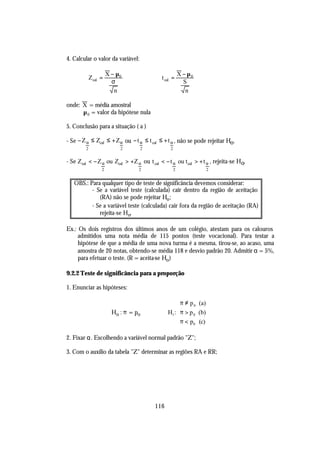 4. Calcular o valor da variável:

                       X − µ0                           X − µ0
             Z cal =                        t cal =
                         σ                                S
                          n                                n

onde: X = média amostral
      µ 0 = valor da hipótese nula

5. Conclusão para a situação ( a )

- Se − Z α ≤ Zcal ≤ + Zα ou − t α ≤ t cal ≤ + t α , não se pode rejeitar Ho.
         2                  2      2            2


- Se Zcal < − Z α ou Zcal > +Z α ou t cal < − t α ou t cal > + t α , rejeita-se Ho.
                   2               2                2              2


   OBS.: Para qualquer tipo de teste de significância devemos considerar:
          - Se a variável teste (calculada) cair dentro da região de aceitação
             (RA) não se pode rejeitar Ho ;
          - Se a variável teste (calculada) cair fora da região de aceitação (RA)
             rejeita-se Ho.

Ex.: Os dois registros dos últimos anos de um colégio, atestam para os calouros
     admitidos uma nota média de 115 pontos (teste vocacional). Para testar a
     hipótese de que a média de uma nova turma é a mesma, tirou-se, ao acaso, uma
     amostra de 20 notas, obtendo-se média 118 e desvio padrão 20. Admitir α = 5%,
     para efetuar o teste. (R = aceita-se Ho )

9.2.2 Teste de significância para a proporção

1. Enunciar as hipóteses:

                                                    π ≠ p 0 (a)
                                                    
                         Ho : π = po           H1 : π > p 0 (b)
                                                    π < p (c)
                                                          0


2. Fixar α. Escolhendo a variável normal padrão "Z";

3. Com o auxílio da tabela "Z" determinar as regiões RA e RR;




                                         116
 