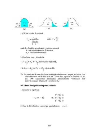 (a)                                  (b)                          (c)

4. Calcular o valor da variável:

                       f − p0           onde f =
                                                      X
         Z cal =
                       p0 . q0                        n
                          n

onde: f = freqüência relativa do evento na amostral
       X = característica dentro da amostra
       po = valor da hipótese nula

5. Conclusão para a situação (a)

- Se − Z α ≤ Zcal ≤ + Z α , não se pode rejeitar Ho .
         2                      2


- Se Zcal < − Z α ou Zcal > +Z α , rejeita-se Ho.
                   2                2


Ex.: As condições de mortalidade de uma região são tais que a proporção de nascidos
      que sobrevivem até 60 anos é de 0,6 . Testar essa hipótese ao nível de 2%, se
      em 1000 nascimentos amostrados aleatoriamente, verificou-se 530
      sobreviventes até 60 anos. (R = rejeita-se Ho )

9.2.3 Teste de significância para a varância

1. Enunciar as hipóteses:

                                                    σ 2 ≠ σ 2 (a)
                                                             0
                                                    
                        Ho : σ 2 = σ2
                                    0          H1 : σ 2 > σ 2 (b)
                                                             0
                                                    σ 2 < σ 2 (c)
                                                            0



2. Fixar α. Escolhendo a variável qui-quadrado com ϕ = n -1.




                                         117
 