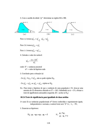 3. Com o auxílio da tabela "χ 2 " determinar as regiões RA e RR;




    (a)                                 (b)                               (c)

Para ( a ) temos: χ2 = χ2 α χ2 = χ2
                   inf       sup  α
                               1− ; ϕ       ;ϕ
                                 2      2


Para ( b ) temos: χ 2 = χ 2 ; ϕ
                    sup   α


Para ( c ) temos: χ2 = χ1−α; ϕ
                   inf
                        2



4. Calcular o valor da variável:

                 ( n − 1)S 2
          χ2 =
           cal
                     σ20


onde: S2 = variância amostral
      σ 2 = valor da hipótese nula

5. Conclusão para a situação (a)

- Se χ 2 ≤ χ cal ≤ χ 2 , não se pode rejeitar Ho.
       inf           sup


- Se χ 2 < χ 2 ou χ 2 > χ 2 , rejeita-se Ho.
       cal   inf    cal   sup


Ex.: Para testar a hipótese de que a variância de uma população é 25, tirou-se uma
     amostra de 25 elementos obtendo-se S2 = 18,3. Admitindo-se α = 5%, efetuar o
     teste de significância unicaudal a esquerda. (R = aceita-se H o)

10.2.4 Teste de significância para igualdade de duas médias

1 o caso) Se as variâncias populacionais σ2 forem conhecidas e supostamente iguais,
              independentes e normais, a variável teste será "Z" (n1 + n 2 > 30) ;

1. Enunciar as hipóteses:

                                                         µ 1 ≠ µ 2
           Ho : µ1 = µ2 ou µ1 - µ2 = d              H1 : 
                                                          µ1 − µ 2 ≠ d


                                        118
 