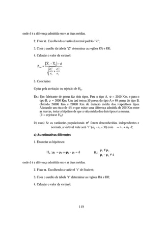 onde d é a diferença admitida entre as duas médias.

         2. Fixar α. Escolhendo a variável normal padrão "Z";

         3. Com o auxílio da tabela "Z" determinar as regiões RA e RR;

         4. Calcular o valor da variável:


            Zcal =
                     (X
                      1   − X2 ) − d
                          σ2 σ2
                           1
                             + 2
                          n1 n2

         5. Conclusão:

         Optar pela aceitação ou rejeição de Ho .

         Ex.: Um fabricante de pneus faz dois tipos. Para o tipo A, σ = 2500 Km, e para o
              tipo B, σ = 3000 Km. Um taxi testou 50 pneus do tipo A e 40 pneus do tipo B,
              obtendo 24000 Km e 26000 Km de duração média dos respectivos tipos.
              Adotando um risco de 4% e que existe uma diferença admitida de 200 Km entre
              as marcas, testar a hipótese de que a vida média dos dois tipos é a mesma.
              (R = rejeita-se Ho )

         2 o caso) Se as variâncias populacionais σ 2 forem desconhecidas, independentes e
                      normais, a variável teste será "t" (n1 + n2 ≤ 30) com ϕ = n1 + n2 -2;

         a) As estimativas diferentes

         1. Enunciar as hipóteses:

                                                                 µ 1 ≠ µ 2
                     Ho : µ1 = µ2 ou µ1 - µ2 = d             H1: 
                                                                  µ1 − µ 2 ≠ d

onde d é a diferença admitida entre as duas médias.

         2. Fixar α. Escolhendo a variável "t" de Student;

         3. Com o auxílio da tabela "t" determinar as regiões RA e RR;

         4. Calcular o valor da variável:




                                               119
 