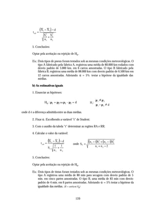t cal =
                   (X1   − X2 ) − d
                         S2 S2
                          1
                            + 2
                         n1 n2

         5. Conclusões:

         Optar pela aceitação ou rejeição de Ho .

         Ex.: Dois tipos de pneus foram testados sob as mesmas condições meteorológicas. O
              tipo A fabricado pela fabrica A, registrou uma média de 80.000 km rodados com
              desvio padrão de 5.000 km. em 6 carros amostradas. O tipo B fabricado pela
              fábrica B, registrou uma média de 88.000 km com desvio padrão de 6.500 km em
              12 carros amostradas. Adotando α = 5% testar a hipótese da igualdade das
              médias.

         b) As estimativas iguais

         1. Enunciar as hipóteses:

                                                                     µ 1 ≠ µ 2
                         Ho : µ1 = µ2 ou µ1 - µ2 = d             H1: 
                                                                      µ1 − µ 2 ≠ d

onde d é a diferença admitida entre as duas médias.

         2. Fixar α. Escolhendo a variável "t" de Student;

         3. Com o auxílio da tabela "t" determinar as regiões RA e RR;

         4. Calcular o valor da variável:


                   t cal =
                             (X   1   − X2 ) − d                ( n1 − 1)S2 + ( n2 − 1)S2
                                                   onde S C =             1             2
                                      1   1                           n1 + n 2 − 2
                             S c.       +
                                      n1 n 2

         5. Conclusões:

         Optar pela aceitação ou rejeição de Ho .

         Ex.: Dois tipos de tintas foram testados sob as mesmas condições meteorológicas. O
              tipo A registrou uma média de 80 min para secagem com desvio padrão de 5
              min. em cinco partes amostradas. O tipo B, uma média de 83 min com desvio
              padrão de 4 min. em 6 partes amostradas. Adotando α = 5% testar a hipótese da
              igualdade das médias. (R = aceita-se Ho )



                                                     120
 