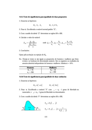 9.2.5 Teste de significância para igualdade de duas proporções

1. Enunciar as hipóteses:

                       H o : π1 = π2             H 1: π 1 ≠ π 2

2. Fixar α. Escolhendo a variável normal padrão "Z";

3. Com o auxílio da tabela "Z" determinar as regiões RA e RR;

4. Calcular o valor da variável:

                 p1 − p2
                 $ $                                X1       X          X + X2
      Z cal =                          onde p1 =
                                            $          , p2 = 2 , p1−2 = 1
                                                         $        $
                 $     $
                 p1−2 .q 1−2                        n1       n2          n1 + n 2
                     n

5. Conclusões:

Optar pela aceitação ou rejeição de Ho .

Ex.: Deseja-se testar se são iguais as proporções de homens e mulheres que lêem
     revista e se lembram do determinado anúncio. São os seguintes os resultados da
     amostra aleatória independente de homens e mulheres: Admita α = 10%.

            Homens                               Mulheres
            X1 = 70                              X2 = 50
            n1 = 200                             n2 = 200

9.2.6 Teste de significância para igualdade de duas variâncias

1. Enunciar as hipóteses:

                       H 0: σ1 = σ 2
                             2
                                   2             H 1: σ 2 ≠ σ 2
                                                        1     2


2. Fixar α. Escolhendo a variável "F" com ϕ 1 = n1 - 1 graus de liberdade no
     numerador, e ϕ 2 = n2 - 1 graus de liberdade no denominador.

3. Com o auxílio da tabela "F" determinar as regiões RA e RR;


                                         Fsup = Fα (ϕ 1, ϕ 2 )

                                                                            1
                                         Finf = F1− α ( ϕ1 , ϕ 2 ) =
                                                                       Fα (ϕ 2 , ϕ 1 )


                                         121
 