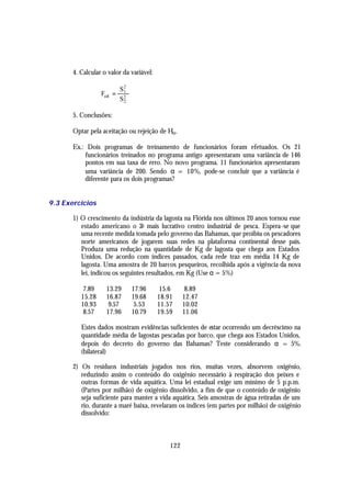 4. Calcular o valor da variável:

                           S2
                  Fcal =    1
                           S2
                            2


       5. Conclusões:

       Optar pela aceitação ou rejeição de Ho .

       Ex.: Dois programas de treinamento de funcionários foram efetuados. Os 21
           funcionários treinados no programa antigo apresentaram uma variância de 146
           pontos em sua taxa de erro. No novo programa, 11 funcionários apresentaram
           uma variância de 200. Sendo α = 10%, pode-se concluir que a variância é
           diferente para os dois programas?


9.3 Exercícios

       1) O crescimento da indústria da lagosta na Flórida nos últimos 20 anos tornou esse
          estado americano o 2o mais lucrativo centro industrial de pesca. Espera -se que
          uma recente medida tomada pelo governo das Bahamas, que proibiu os pescadores
          norte americanos de jogarem suas redes na plataforma continental desse país.
          Produza uma redução na quantidade de Kg de lagosta que chega aos Estados
          Unidos. De acordo com índices passados, cada rede traz em média 14 Kg de
          lagosta. Uma amostra de 20 barcos pesqueiros, recolhida após a vigência da nova
          lei, indicou os seguintes resultados, em Kg (Use α = 5%)

           7.89     13.29       17.96      15.6      8.89
          15.28     16.87       19.68     18.91     12.47
          10.93      9.57        5.53     11.57     10.02
           8.57     17.96       10.79     19.59     11.06

          Estes dados mostram evidências suficientes de estar ocorrendo um decréscimo na
          quantidade média de lagostas pescadas por barco, que chega aos Estados Unidos,
          depois do decreto do governo das Bahamas? Teste considerando α = 5%.
          (bilateral)

       2) Os resíduos industriais jogados nos rios, muitas vezes, absorvem oxigênio,
          reduzindo assim o conteúdo do oxigênio necessário à respiração dos peixes e
          outras formas de vida aquática. Uma lei estadual exige um mínimo de 5 p.p.m.
          (Partes por milhão) de oxigênio dissolvido, a fim de que o conteúdo de oxigênio
          seja suficiente para manter a vida aquática. Seis amostras de água retiradas de um
          rio, durante a maré baixa, revelaram os índices (em partes por milhão) de oxigênio
          dissolvido:



                                              122
 