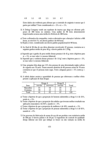 4.9      5.1       4.9       5.5         5.0      4.7

   Estes dados são evidência para afirmar que o conteúdo de oxigênio é menor que 5
   partes por milhão? Teste considerando α = 5% e α = 1%.

3) A Debug Company vende um repelente de insetos que alega ser eficiente pelo
   prazo de 400 horas no mínimo. Uma análise de 90 itens aleatoriamente
   inspecionados acusou uma média de eficiência de 380 horas.

a) Teste a afirmativa da companhia, contra a alternativa que a duração é inferior a 400
   horas, ao nível de 1%, seu desvio padrão é de 60 horas.
b) Repita o teste, considerando um desvio padrão populacional de 90 horas.

4) Ao final de 90 dias de um dieta alimentar envolvendo 32 pessoas, constatou-se o
   seguinte ganhos médio de peso 40 g, e desvio padrão de 1,378g.

a) Supondo que o ganho de peso médio dessas pessoas é de 45 g, teste a hipótese para
    α = 5%, se esse valor é o mesmo (bilateral)
b) Supondo que a variância dessas pessoas é de 1.8 g2, teste a hipótese para α = 5%,
    se esse valor é o mesmo (bilateral).

5) Uma pesquisa feita alega que 15% dos pessoas de uma determinada região sofrem
   de cegueira aos 70 anos. Numa amostra aleatória de 60 pessoas acima de 70 anos
   constatou-se que 12 pessoas eram cegas. Teste a alegação para α = 5% contra p >
   15%.

6) A tabela abaixo mostra a quantidade de pessoas que obtiveram o melhor efeito
   perante a aplicação de duas drogas:

                              Droga A               Droga B
      Sexo           muscular      intravenosa      muscular     Total
    Masculino           21              10            22           53
    Feminino            20              12            25           57
      Total             41              22            47          110

a) Testar a hipótese de que a proporção de homens submetidos a droga A é de 35%,
   sendo α = 3%.
b) Testar a hipótese de que a proporção dos adultos que tiveram melhor resultado nas
   aplicações musculares é de 85%, usando α = 2%.
c) Testar a hipótese de que a proporção de mulheres é de 50%, usando α = 5%.
d) Testar a hipótese de que a proporção de pessoas submetidos a droga A é de 65%,
   usando α = 4%.

7) Um processo de fabricação de arame de aço dá um produto com resistência média
   de 200 psi. O desvio padrão é de 20 psi. O engenheiro de controle de qualidade
   deseja elaborar um teste que indique se houve ou não variação na média do


                                        123
 