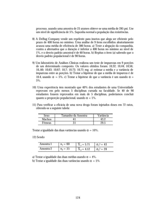 processo, usando uma amostra de 25 arames obteve-se uma média de 285 psi. Use
   um nível de significância de 5%. Suponha normal a população das resistências.

8) A DeBug Company vende um repelente para insetos que alega ser eficiente pelo
   prazo de 400 horas no mínimo. Uma análise de 9 itens escolhidos aleatoriamente
   acusou uma média de eficiência de 380 horas. a) Teste a alegação da companhia,
   contra a alternativa que a duração é inferior a 400 horas no mínimo ao nível de
   1%, e o desvio padrão amostral é de 60 horas. b) Repitas o item (a) sabendo que o
   desvio padrão populacional é de 90 horas.

9) Um laboratório de Análises Clínicas realizou um teste de impurezas em 9 porções
   de um determinado composto. Os valores obtidos foram: 10,32; 10,44; 10;56;
   10,.60; 10,63; 10,67; 10,7; 10.73; 10,75 mg. a) estimar a média e a variância de
   impurezas entre as porções. b) Testar a hipótese de que a média de impureza é de
   10.4, usando α = 5%. c) Testar a hipótese de que a variância é um usando α =
   5%.

10) Uma experiência tem mostrado que 40% dos estudantes de uma Universidade
   reprovam em pelo menos 5 disciplinas cursada na faculdade. Se 40 de 90
   estudantes fossem reprovados em mais de 5 disciplinas, poderíamos concluir
   quanto a proporção populacional, usando α = 1%.

11) Para verificar a eficácia de uma nova droga foram injetados doses em 72 ratos,
   obtendo-se a seguinte tabela:

        Sexo           Tamanho da Amostra             Variância
       Machos                 41                        43.2
       Fêmeas                 31                        29.5

Testar a igualdade das duas variâncias usando α = 10%.

12) Sendo

      Amostra 1        n1 = 60       X 1 = 5.71      σ 12 = 43
      Amostra 2        n2 = 35       X 2 = 4.12      σ 22 = 28

a) Testar a igualdade das duas médias usando α = 4%.
b) Testar a igualdade das duas variâncias usando α = 5%




                                   124
 