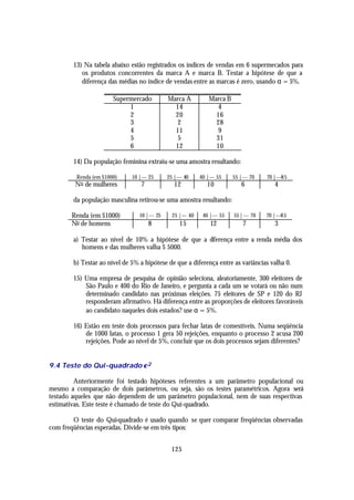 13) Na tabela abaixo estão registrados os índices de vendas em 6 supermecados para
           os produtos concorrentes da marca A e marca B. Testar a hipótese de que a
           diferença das médias no índice de vendas entre as marcas é zero, usando α = 5%.

                       Supermercado           Marca A            Marca B
                            1                   14                 4
                            2                   20                 16
                            3                    2                 28
                            4                   11                 9
                            5                    5                 31
                            6                   12                 10

        14) Da população feminina extraiu-se uma amostra resultando:

         Renda (em $1000)     10 |--- 25      25 |--- 40     40 |--- 55    55 |--- 70    70 |---85
        No de mulheres            7              12             10             6            4

        da população masculina retirou-se uma amostra resultando:

       Renda (em $1000)          10 |--- 25     25 |--- 40    40 |--- 55   55 | --- 70   70 |---85
       No de homens                   8            15            12            7            3

        a) Testar ao nível de 10% a hipótese de que a d
                                                      iferença entre a renda média dos
           homens e das mulheres valha $ 5000.

        b) Testar ao nível de 5% a hipótese de que a diferença entre as variâncias valha 0.

        15) Uma empresa de pesquisa de opinião seleciona, aleatoriamente, 300 eleitores de
            São Paulo e 400 do Rio de Janeiro, e pergunta a cada um se votará ou não num
            determinado candidato nas próximas eleições. 75 eleitores de SP e 120 do RJ
            responderam afirmativo. Há diferença entre as proporções de eleitores favoráveis
            ao candidato naqueles dois estados? use α = 5%.

        16) Estão em teste dois processos para fechar latas de comestíveis. Numa seqüência
            de 1000 latas, o processo 1 gera 50 rejeições, enquanto o processo 2 acusa 200
            rejeições. Pode ao nível de 5%, concluir que os dois processos sejam diferentes?


9.4 Teste do Qui-quadrado χ 2

         Anteriormente foi testado hipóteses referentes a um parâmetro populacional ou
mesmo a comparação de dois parâmetros, ou seja, são os testes paramétricos. Agora será
testado aqueles que não dependem de um parâmetro populacional, nem de suas respectivas
estimativas. Este teste é chamado de teste do Qui-quadrado.

        O teste do Qui-quadrado é usado quando se quer comparar freqüências observadas
com freqüências esperadas. Divide-se em três tipos:


                                                125
 