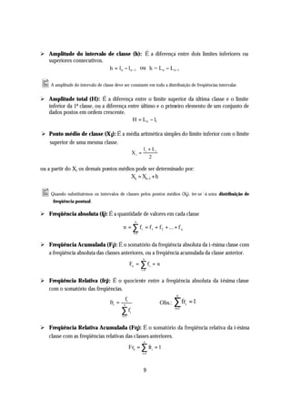 Ø Amplitude do intervalo de classe (h): É a diferença entre dois limites inferiores ou
  superiores consecutivos.
                           h = l n − l n −1 ou h = L n − L n −1

• A amplitude do intervalo de classe deve ser constante em todo a distribuição de freqüências intervalar.
Ø Amplitude total (H): É a diferença entre o limite superior da última classe e o limite
  inferior da 1ª classe, ou a diferença entre último e o primeiro elemento de um conjunto de
  dados postos em ordem crescente.
                                          H = L n − l1

Ø Ponto médio de classe (X i): É a média aritmética simples do limite inferior com o limite
  superior de uma mesma classe.
                                                                li + Li
                                                        Xi =
                                                                   2

ou a partir do X1 os demais pontos médios pode ser determinado por:
                                        Xn = Xn−1 + h

• Quando substituirmos os intervalos de classes pelos pontos médios (Xi), ter-se´-á uma distribuição de
      freqüência pontual.

Ø Freqüência absoluta (fi): É a quantidade de valores em cada classe
                                                         n
                                             n = ∑ f i = f 1 + f 2 + ... + f n
                                                        i =1


Ø Freqüência Acumulada (Fi): É o somatório da freqüência absoluta da i-ésima classe com
  a freqüência absoluta das classes anteriores, ou a freqüência acumulada da classe anterior.
                                                                n
                                                    Fn =       ∑f
                                                               i =1
                                                                      i   =n


Ø Freqüência Relativa (fr i): É o quociente entre a freqüência absoluta da i-ésima classe
  com o somatório das freqüências.
                                                                                   n
                                     fri =    n
                                               fi
                                                                           Obs.:   ∑fr   i   =1
                                             ∑f
                                             i =1
                                                    i
                                                                                   i=1




Ø Freqüência Relativa Acumulada (Fri): É o somatório da freqüência relativa da i-ésima
  classe com as freqüências relativas das classes anteriores.
                                                                n
                                                    Frn = ∑ fri = 1
                                                               i =1




                                                                9
 